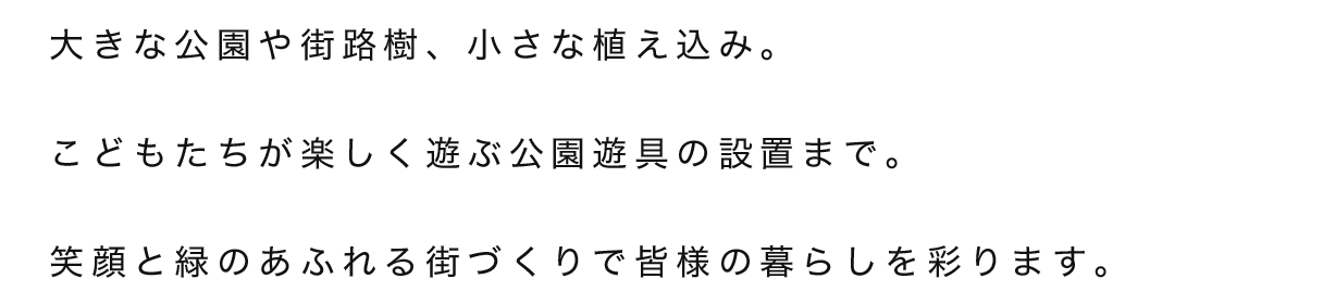 大きな公園や街路樹、小さな植え込み。こどもたちが楽しく遊ぶ公園遊具の設置まで。笑顔と緑のあふれる街づくりで皆様の暮らしを彩ります。