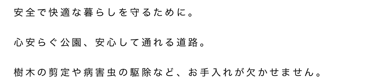 安全で快適な暮らしを守るために。心安らぐ公園、安心して通れる道路。樹木の剪定や病害虫の駆除など、お手入れが欠かせません。